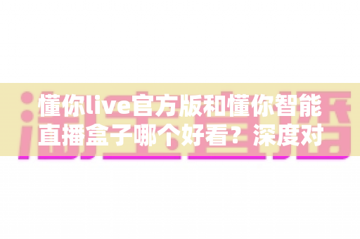 懂你live官方版和懂你智能直播盒子哪个好看？深度对比测评助你找到最佳直播伴侣
