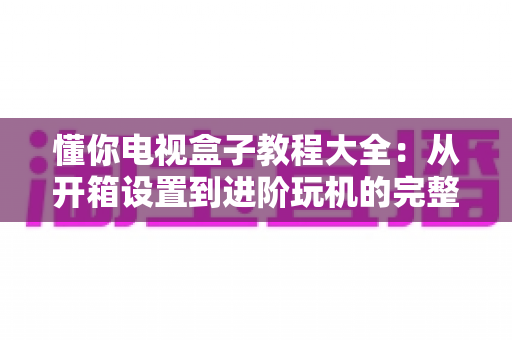 懂你电视盒子教程大全：从开箱设置到进阶玩机的完整指南