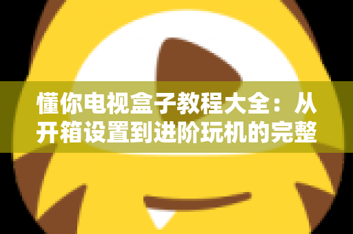 懂你电视盒子教程大全：从开箱设置到进阶玩机的完整指南