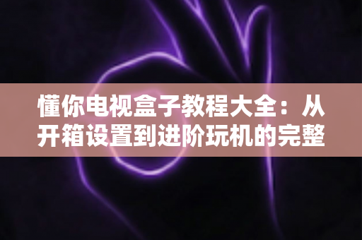 懂你电视盒子教程大全：从开箱设置到进阶玩机的完整指南