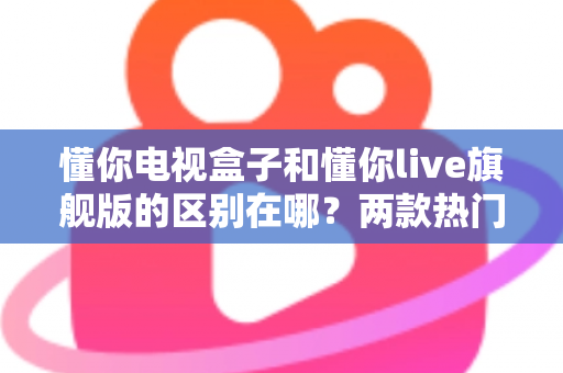 懂你电视盒子和懂你live旗舰版的区别在哪?两款热门电视盒子深度对比与选购指南 懂你电视盒子和懂你live旗舰版的区别在哪?两款热门电视盒子深度对比与选购指南