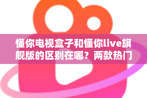 懂你电视盒子和懂你live旗舰版的区别在哪?两款热门电视盒子深度对比与选购指南 懂你电视盒子和懂你live旗舰版的区别在哪?两款热门电视盒子深度对比与选购指南