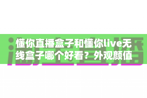 懂你直播盒子和懂你live无线盒子哪个好看?外观颜值全方位对比评测指南 懂你直播盒子和懂你live无线盒子哪个好看?外观颜值全方位对比评测指南