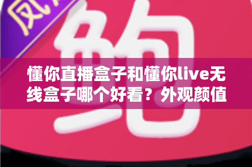 懂你直播盒子和懂你live无线盒子哪个好看?外观颜值全方位对比评测指南 懂你直播盒子和懂你live无线盒子哪个好看?外观颜值全方位对比评测指南
