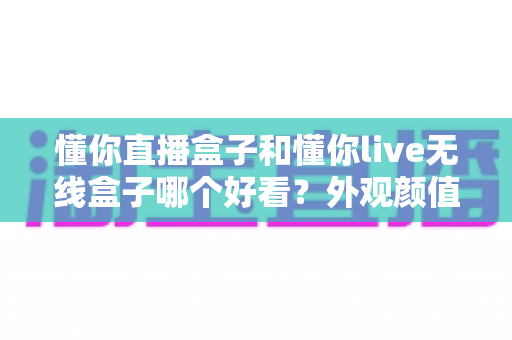 懂你直播盒子和懂你live无线盒子哪个好看?外观颜值全方位对比评测指南 懂你直播盒子和懂你live无线盒子哪个好看?外观颜值全方位对比评测指南
