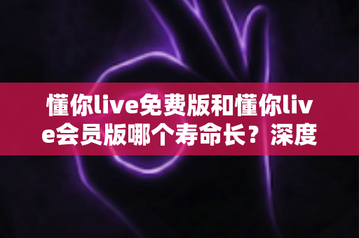 懂你live免费版和懂你live会员版哪个寿命长？深度解析两者使用寿命差异与选择指南