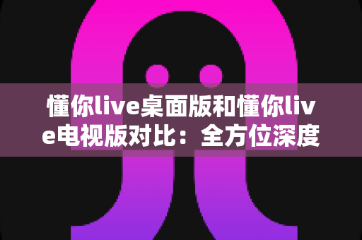 懂你live桌面版和懂你live电视版对比：全方位深度评测，帮你找到最适合自己的观看方案