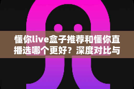 懂你live盒子推荐和懂你直播选哪个更好？深度对比与选购全指南