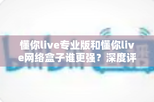 懂你live专业版和懂你live网络盒子谁更强？深度评测帮你选出最适合的观看方案