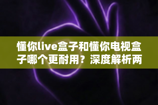 懂你live盒子和懂你电视盒子哪个更耐用？深度解析两款盒子的耐用性差异与选购全攻略