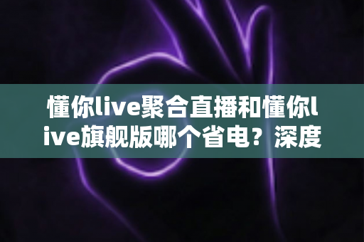 懂你live聚合直播和懂你live旗舰版哪个省电?深度实测对比与省电优化全攻略 懂你live聚合直播和懂你live旗舰版哪个省电?深度实测对比与省电优化全攻略