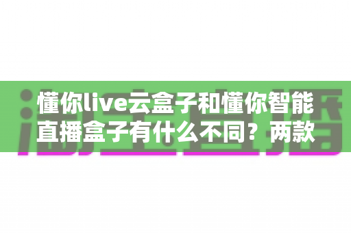 懂你live云盒子和懂你智能直播盒子有什么不同？两款直播设备全方位对比与选购指南