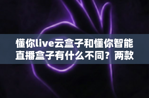 懂你live云盒子和懂你智能直播盒子有什么不同？两款直播设备全方位对比与选购指南