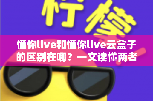 懂你live和懂你live云盒子的区别在哪?一文读懂两者定位差异与选购指南 懂你live和懂你live云盒子的区别在哪?一文读懂两者定位差异与选购指南
