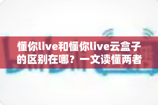懂你live和懂你live云盒子的区别在哪?一文读懂两者定位差异与选购指南 懂你live和懂你live云盒子的区别在哪?一文读懂两者定位差异与选购指南