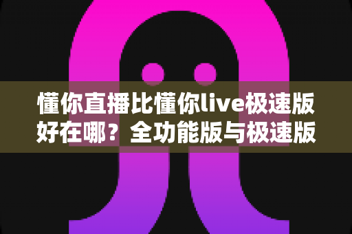 懂你直播比懂你live极速版好在哪？全功能版与极速版深度对比解析指南