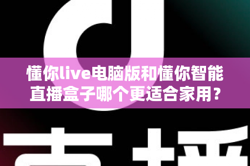 懂你live电脑版和懂你智能直播盒子哪个更适合家用?全面对比选购指南 懂你live电脑版和懂你智能直播盒子哪个更适合家用?全面对比选购指南