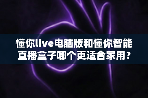 懂你live电脑版和懂你智能直播盒子哪个更适合家用?全面对比选购指南 懂你live电脑版和懂你智能直播盒子哪个更适合家用?全面对比选购指南