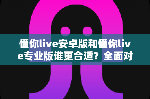 懂你live安卓版和懂你live专业版谁更合适？全面对比评测帮你选出最佳版本