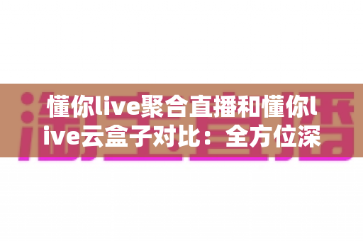 懂你live聚合直播和懂你live云盒子对比：全方位深度解析，助你选出最合适的直播观看方案