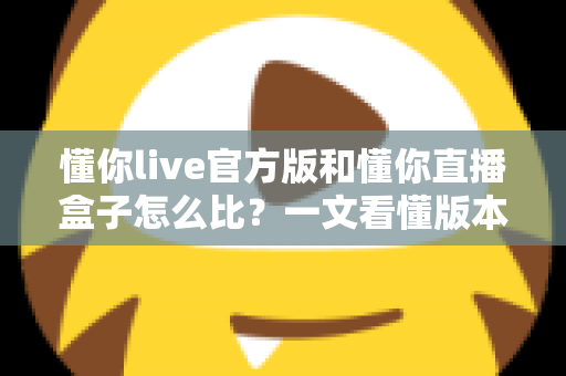 懂你live官方版和懂你直播盒子怎么比?一文看懂版本差异、风险与选择技巧 懂你live官方版和懂你直播盒子怎么比?一文看懂版本差异、风险与选择技巧