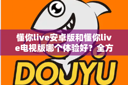 懂你live安卓版和懂你live电视版哪个体验好?全方位深度对比评测帮你选对版本 懂你live安卓版和懂你live电视版哪个体验好?全方位深度对比评测帮你选对版本