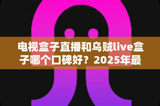 电视盒子直播和乌贼live盒子哪个口碑好？2025年最新选购指南与深度对比评测