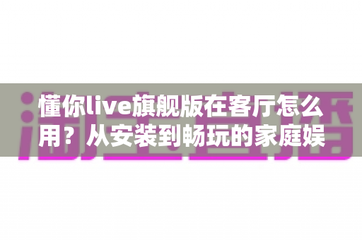 懂你live旗舰版在客厅怎么用？从安装到畅玩的家庭娱乐全攻略