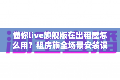 懂你live旗舰版在出租屋怎么用?租房族全场景安装设置与实用攻略 懂你live旗舰版在出租屋怎么用?租房族全场景安装设置与实用攻略
