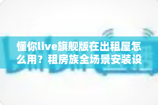 懂你live旗舰版在出租屋怎么用?租房族全场景安装设置与实用攻略 懂你live旗舰版在出租屋怎么用?租房族全场景安装设置与实用攻略