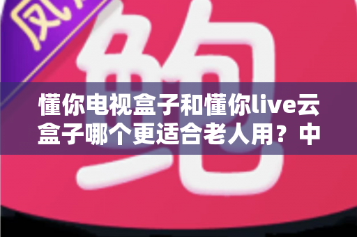 懂你电视盒子和懂你live云盒子哪个更适合老人用?中老年家庭电视盒子选购实用指南 懂你电视盒子和懂你live云盒子哪个更适合老人用?中老年家庭电视盒子选购实用指南
