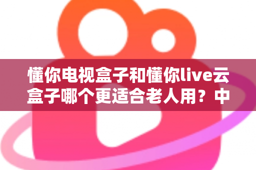 懂你电视盒子和懂你live云盒子哪个更适合老人用?中老年家庭电视盒子选购实用指南 懂你电视盒子和懂你live云盒子哪个更适合老人用?中老年家庭电视盒子选购实用指南
