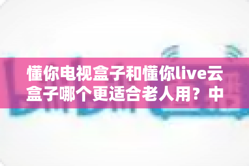 懂你电视盒子和懂你live云盒子哪个更适合老人用?中老年家庭电视盒子选购实用指南 懂你电视盒子和懂你live云盒子哪个更适合老人用?中老年家庭电视盒子选购实用指南