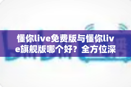 懂你live免费版与懂你live旗舰版哪个好?全方位深度对比评测助你做出最佳选择 懂你live免费版与懂你live旗舰版哪个好?全方位深度对比评测助你做出最佳选择