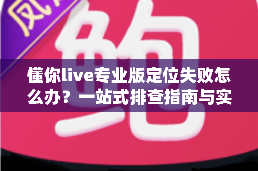 懂你live专业版定位失败怎么办？一站式排查指南与实用解决方案全解析
