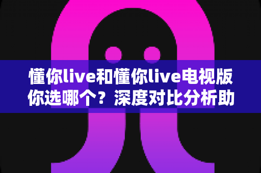 懂你live和懂你live电视版你选哪个？深度对比分析助你找到最佳选择