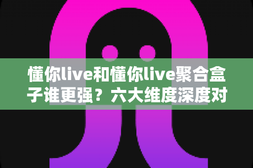 懂你live和懂你live聚合盒子谁更强?六大维度深度对比,帮你选对不选贵 懂你live和懂你live聚合盒子谁更强?六大维度深度对比,帮你选对不选贵
