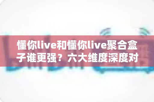 懂你live和懂你live聚合盒子谁更强?六大维度深度对比,帮你选对不选贵 懂你live和懂你live聚合盒子谁更强?六大维度深度对比,帮你选对不选贵
