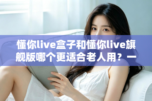 懂你live盒子和懂你live旗舰版哪个更适合老人用?一篇看懂的贴心选购指南 懂你live盒子和懂你live旗舰版哪个更适合老人用?一篇看懂的贴心选购指南