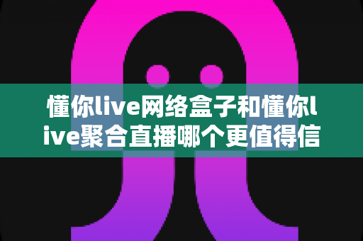 懂你live网络盒子和懂你live聚合直播哪个更值得信赖？深度对比分析与选购避坑指南