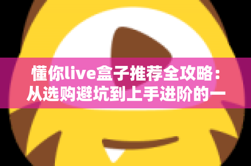 懂你live盒子推荐全攻略：从选购避坑到上手进阶的一站式实用指南