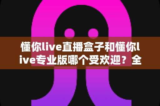 懂你live直播盒子和懂你live专业版哪个受欢迎?全方位深度对比与选购指南 懂你live直播盒子和懂你live专业版哪个受欢迎?全方位深度对比与选购指南