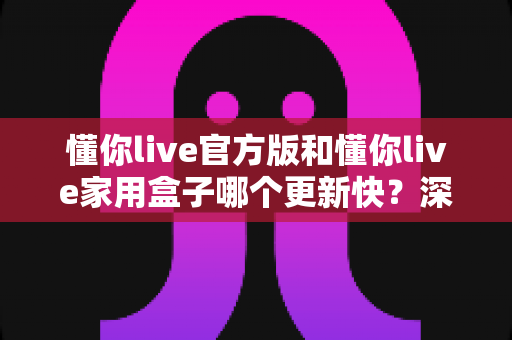 懂你live官方版和懂你live家用盒子哪个更新快?深度对比解析更新速度与使用体验 懂你live官方版和懂你live家用盒子哪个更新快?深度对比解析更新速度与使用体验
