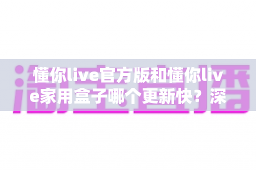 懂你live官方版和懂你live家用盒子哪个更新快?深度对比解析更新速度与使用体验 懂你live官方版和懂你live家用盒子哪个更新快?深度对比解析更新速度与使用体验