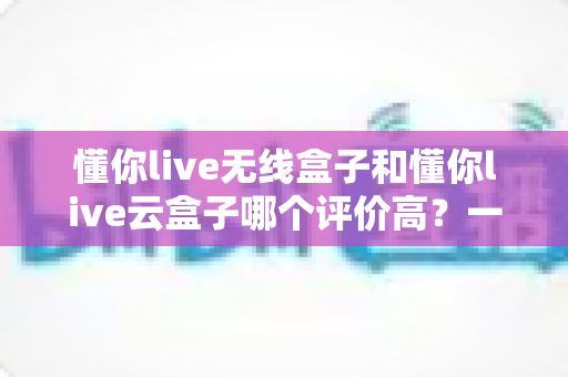 懂你live无线盒子和懂你live云盒子哪个评价高？一文看懂两者差异与真实口碑