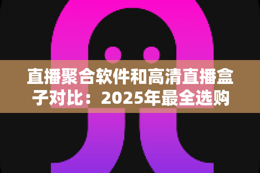 直播聚合软件和高清直播盒子对比：2025年最全选购指南与深度解析