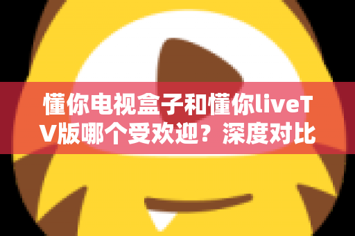 懂你电视盒子和懂你liveTV版哪个受欢迎？深度对比评测与选购指南