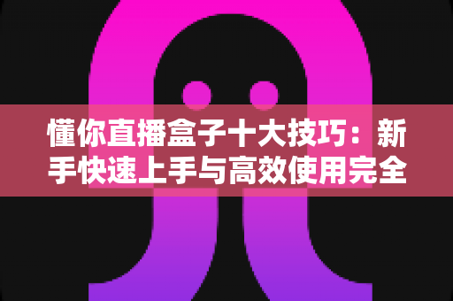 懂你直播盒子十大技巧：新手快速上手与高效使用完全指南