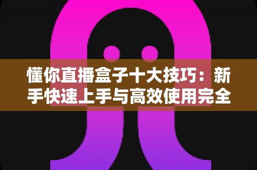 懂你直播盒子十大技巧：新手快速上手与高效使用完全指南