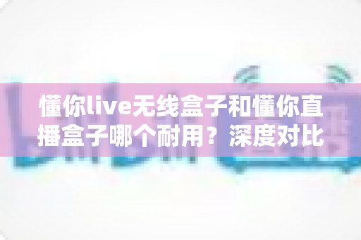 懂你live无线盒子和懂你直播盒子哪个耐用?深度对比测评帮你选对直播装备 懂你live无线盒子和懂你直播盒子哪个耐用?深度对比测评帮你选对直播装备